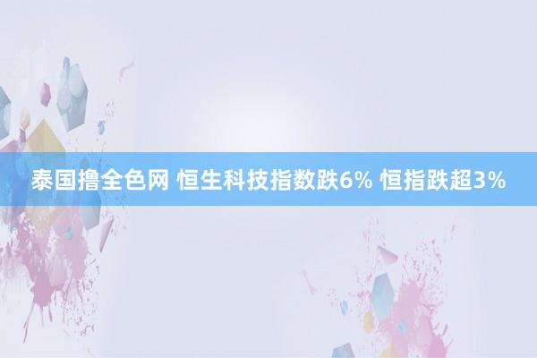 泰国撸全色网 恒生科技指数跌6% 恒指跌超3%