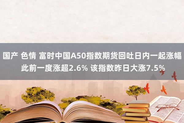 国产 色情 富时中国A50指数期货回吐日内一起涨幅 此前一度涨超2.6% 该指数昨日大涨7.5%