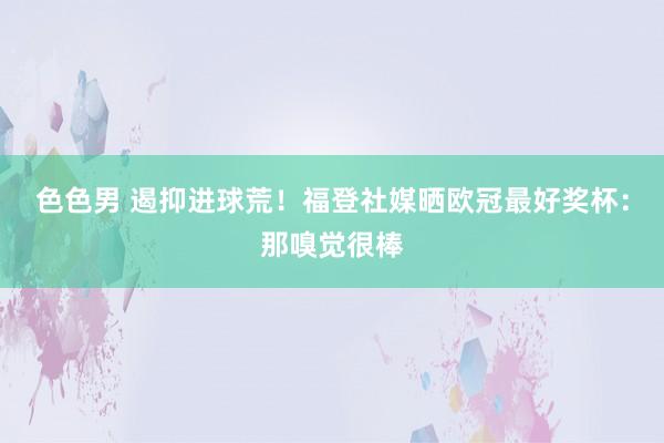 色色男 遏抑进球荒！福登社媒晒欧冠最好奖杯：那嗅觉很棒