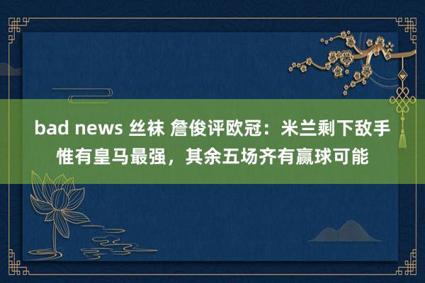 bad news 丝袜 詹俊评欧冠：米兰剩下敌手惟有皇马最强，其余五场齐有赢球可能