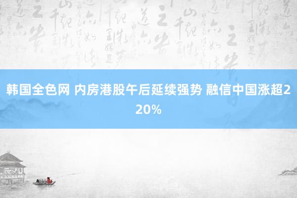 韩国全色网 内房港股午后延续强势 融信中国涨超220%