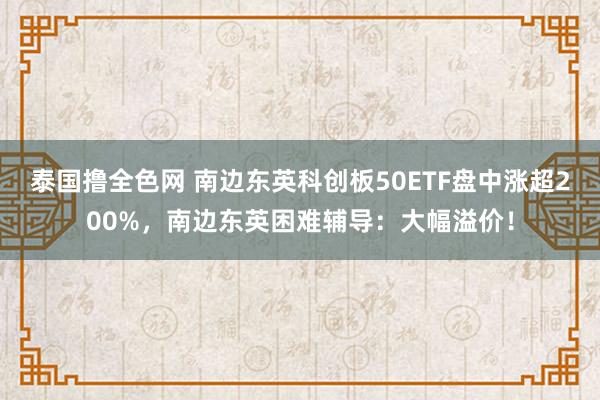 泰国撸全色网 南边东英科创板50ETF盘中涨超200%，南边东英困难辅导：大幅溢价！