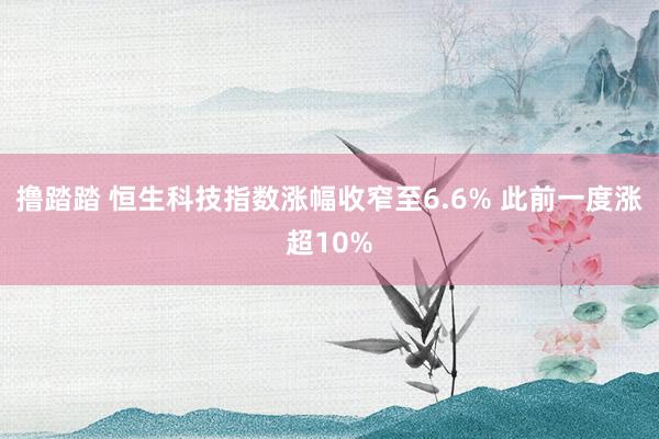 撸踏踏 恒生科技指数涨幅收窄至6.6% 此前一度涨超10%