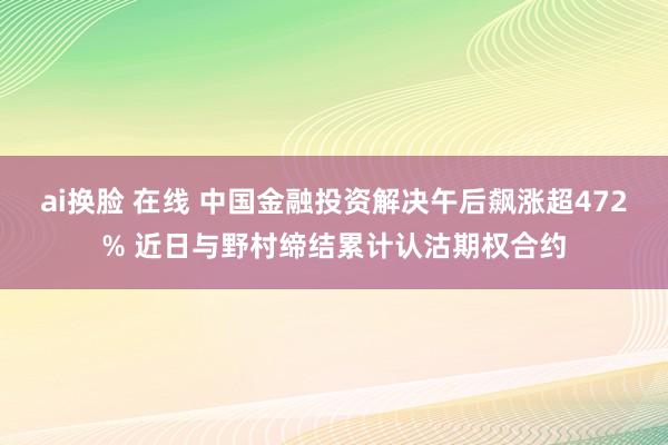 ai换脸 在线 中国金融投资解决午后飙涨超472% 近日与野村缔结累计认沽期权合约