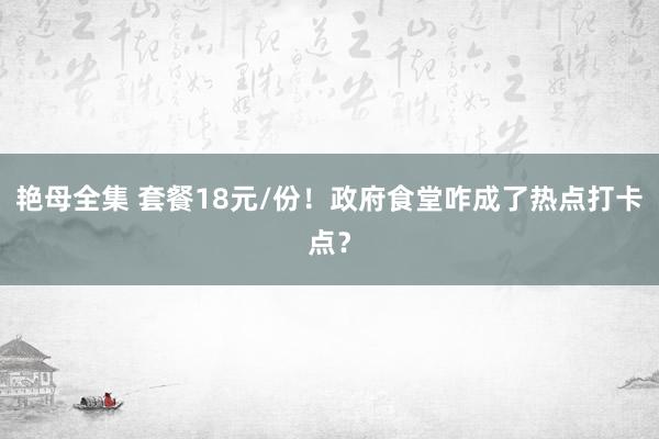 艳母全集 套餐18元/份！政府食堂咋成了热点打卡点？