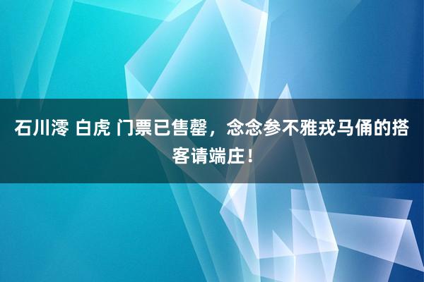 石川澪 白虎 门票已售罄，念念参不雅戎马俑的搭客请端庄！