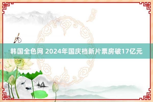 韩国全色网 2024年国庆档新片票房破17亿元