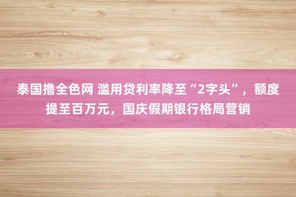 泰国撸全色网 滥用贷利率降至“2字头”，额度提至百万元，国庆假期银行格局营销