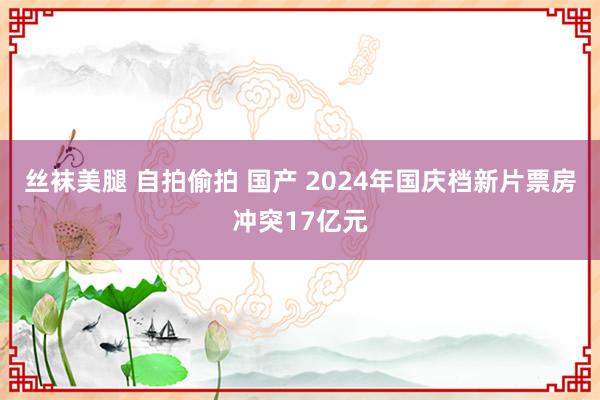 丝袜美腿 自拍偷拍 国产 2024年国庆档新片票房冲突17亿元