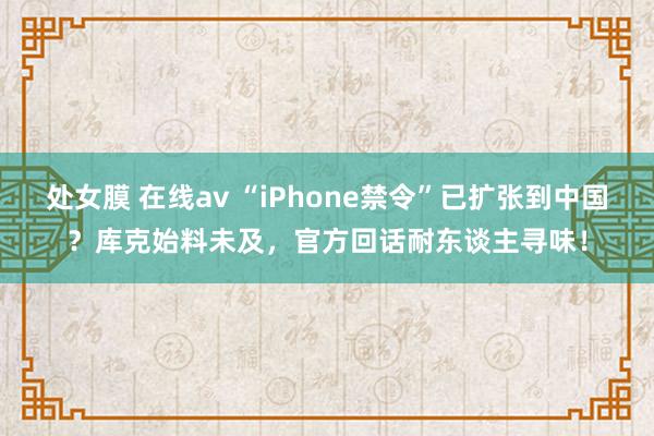 处女膜 在线av “iPhone禁令”已扩张到中国？库克始料未及，官方回话耐东谈主寻味！