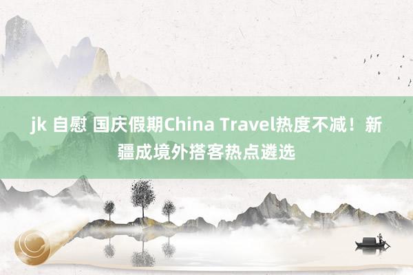 jk 自慰 国庆假期China Travel热度不减！新疆成境外搭客热点遴选