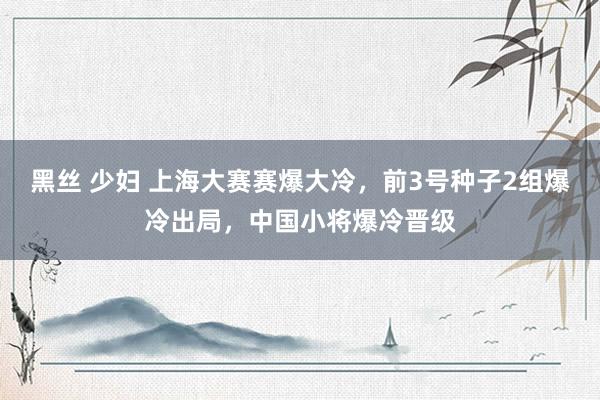 黑丝 少妇 上海大赛赛爆大冷，前3号种子2组爆冷出局，中国小将爆冷晋级