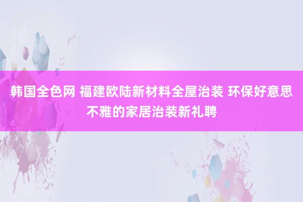 韩国全色网 福建欧陆新材料全屋治装 环保好意思不雅的家居治装新礼聘