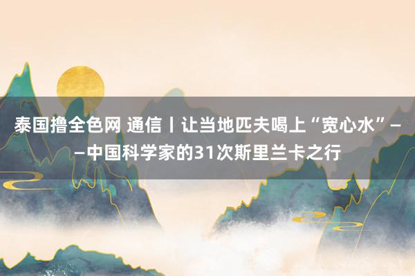 泰国撸全色网 通信丨让当地匹夫喝上“宽心水”——中国科学家的31次斯里兰卡之行