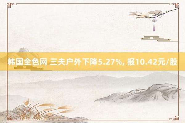 韩国全色网 三夫户外下降5.27%， 报10.42元/股