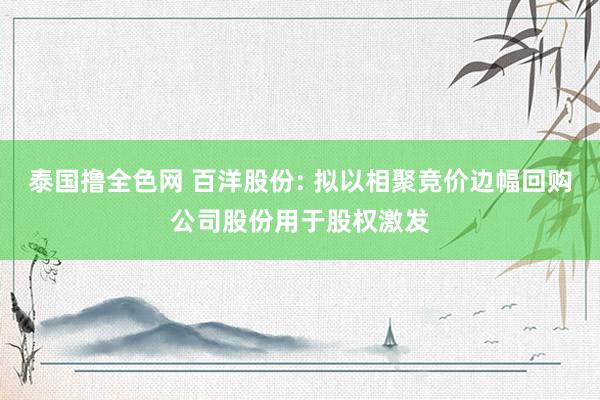 泰国撸全色网 百洋股份: 拟以相聚竞价边幅回购公司股份用于股权激发