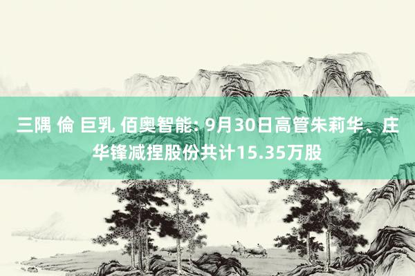 三隅 倫 巨乳 佰奥智能: 9月30日高管朱莉华、庄华锋减捏股份共计15.35万股