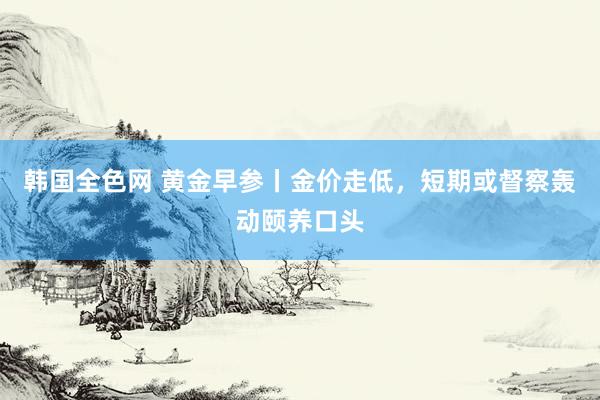 韩国全色网 黄金早参丨金价走低，短期或督察轰动颐养口头