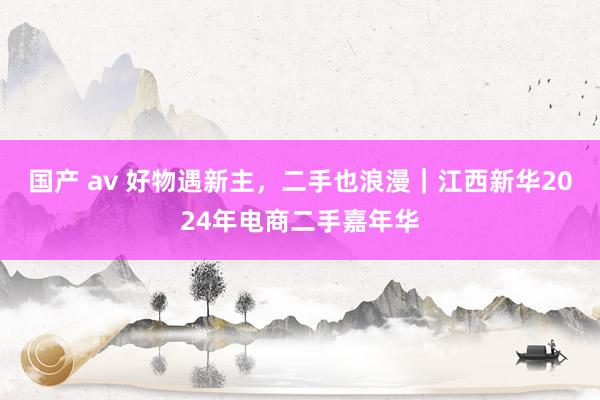 国产 av 好物遇新主，二手也浪漫｜江西新华2024年电商二手嘉年华