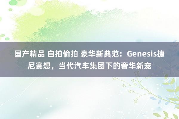 国产精品 自拍偷拍 豪华新典范：Genesis捷尼赛想，当代汽车集团下的奢华新宠