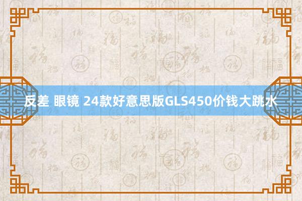 反差 眼镜 24款好意思版GLS450价钱大跳水