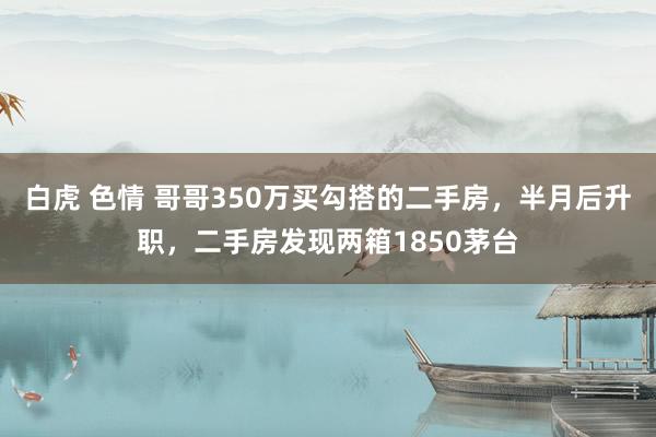 白虎 色情 哥哥350万买勾搭的二手房，半月后升职，二手房发现两箱1850茅台