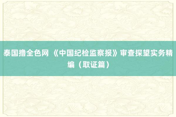 泰国撸全色网 《中国纪检监察报》审查探望实务精编（取证篇）