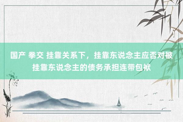 国产 拳交 挂靠关系下，挂靠东说念主应否对被挂靠东说念主的债务承担连带包袱