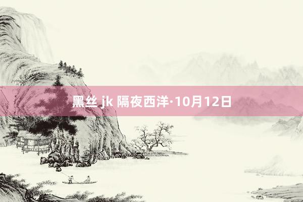 黑丝 jk 隔夜西洋·10月12日