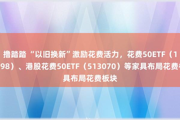 撸踏踏 “以旧换新”激励花费活力，花费50ETF（159798）、港股花费50ETF（513070）等家具布局花费板块