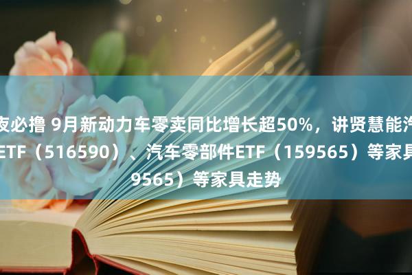 夜必撸 9月新动力车零卖同比增长超50%，讲贤慧能汽车50ETF（516590）、汽车零部件ETF（159565）等家具走势