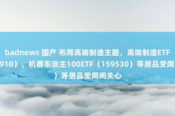 badnews 国产 布局高端制造主题，高端制造ETF（562910）、机器东谈主100ETF（159530）等居品受阛阓关心