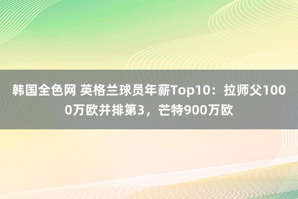 韩国全色网 英格兰球员年薪Top10：拉师父1000万欧并排第3，芒特900万欧