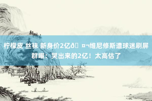 柠檬皮 丝袜 新身价2亿🤬维尼修斯遭球迷刷屏群嘲：哭出来的2亿！太高估了