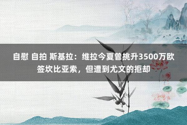 自慰 自拍 斯基拉：维拉今夏曾挑升3500万欧签坎比亚索，但遭到尤文的拒却