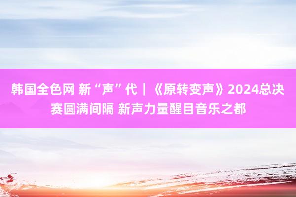 韩国全色网 新“声”代｜《原转变声》2024总决赛圆满间隔 新声力量醒目音乐之都