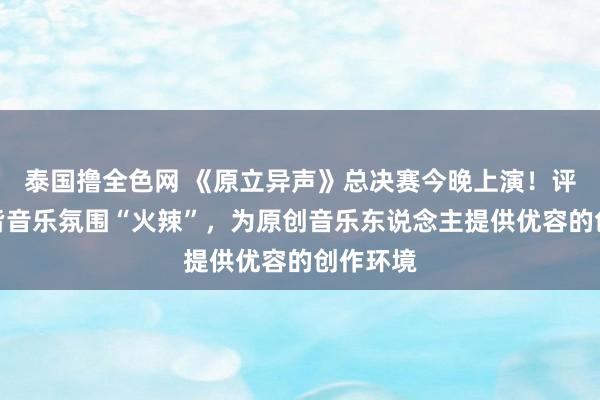 泰国撸全色网 《原立异声》总决赛今晚上演！评委：成皆音乐氛围“火辣”，为原创音乐东说念主提供优容的创作环境