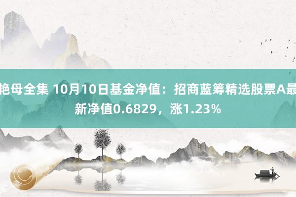 艳母全集 10月10日基金净值：招商蓝筹精选股票A最新净值0.6829，涨1.23%