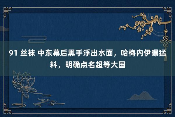 91 丝袜 中东幕后黑手浮出水面，哈梅内伊曝猛料，明确点名超等大国