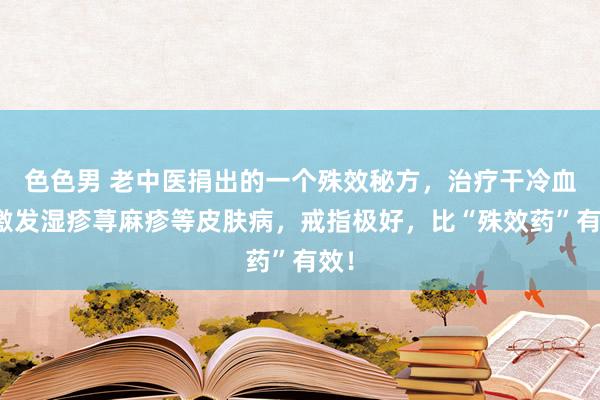 色色男 老中医捐出的一个殊效秘方，治疗干冷血燥激发湿疹荨麻疹等皮肤病，戒指极好，比“殊效药”有效！