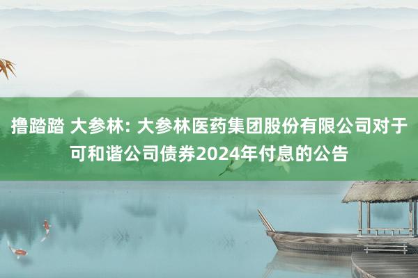 撸踏踏 大参林: 大参林医药集团股份有限公司对于可和谐公司债券2024年付息的公告