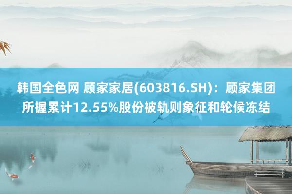 韩国全色网 顾家家居(603816.SH)：顾家集团所握累计12.55%股份被轨则象征和轮候冻结