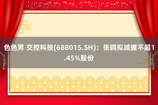 色色男 交控科技(688015.SH)：张鸥拟减握不超1.45%股份