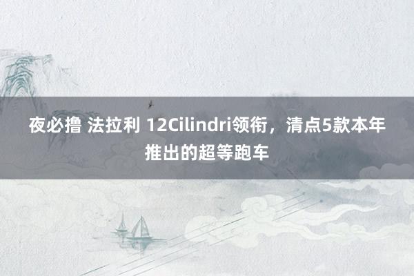 夜必撸 法拉利 12Cilindri领衔，清点5款本年推出的超等跑车