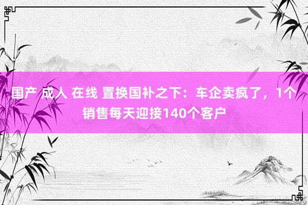 国产 成人 在线 置换国补之下：车企卖疯了，1个销售每天迎接140个客户