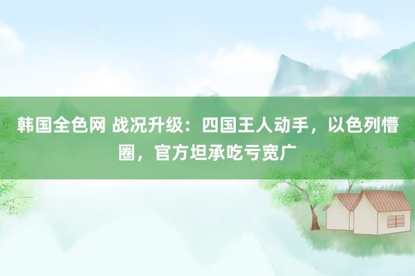 韩国全色网 战况升级：四国王人动手，以色列懵圈，官方坦承吃亏宽广