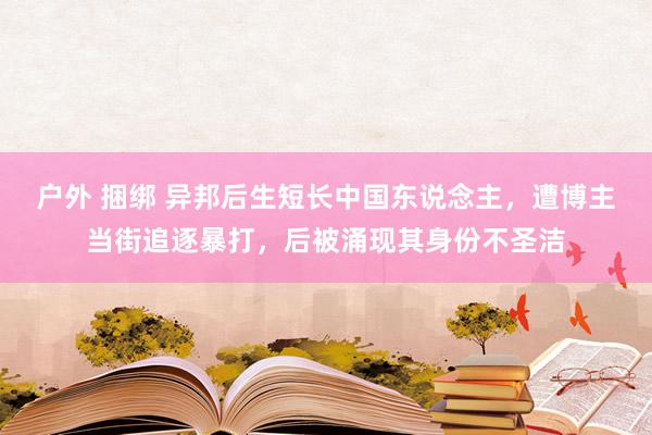 户外 捆绑 异邦后生短长中国东说念主，遭博主当街追逐暴打，后被涌现其身份不圣洁