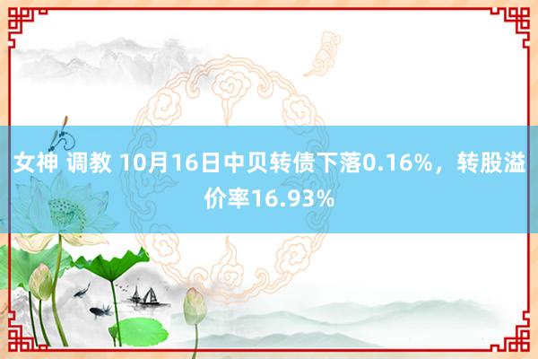 女神 调教 10月16日中贝转债下落0.16%，转股溢价率16.93%