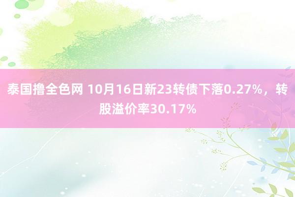 泰国撸全色网 10月16日新23转债下落0.27%，转股溢价率30.17%