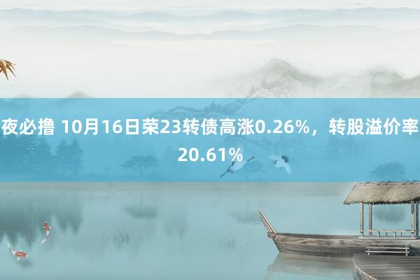 夜必撸 10月16日荣23转债高涨0.26%，转股溢价率20.61%